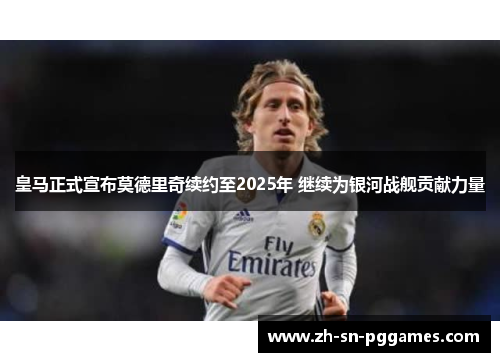 皇马正式宣布莫德里奇续约至2025年 继续为银河战舰贡献力量